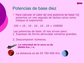 Potencias de base diez Para calcular el valor de una potencia de base 10, ponemos un uno seguido de tantos ceros como indique el exponente. 105 = 10 . 10 . 10 . 10 . 10 = 100000 Las potencias de base 10 nos sirven para: 1. Expresar de forma abreviada números grandes. 2. Descomponer números. La distancia es de 55 700 000 Km.  La velocidad de la nave es de 30000 Km / h. 