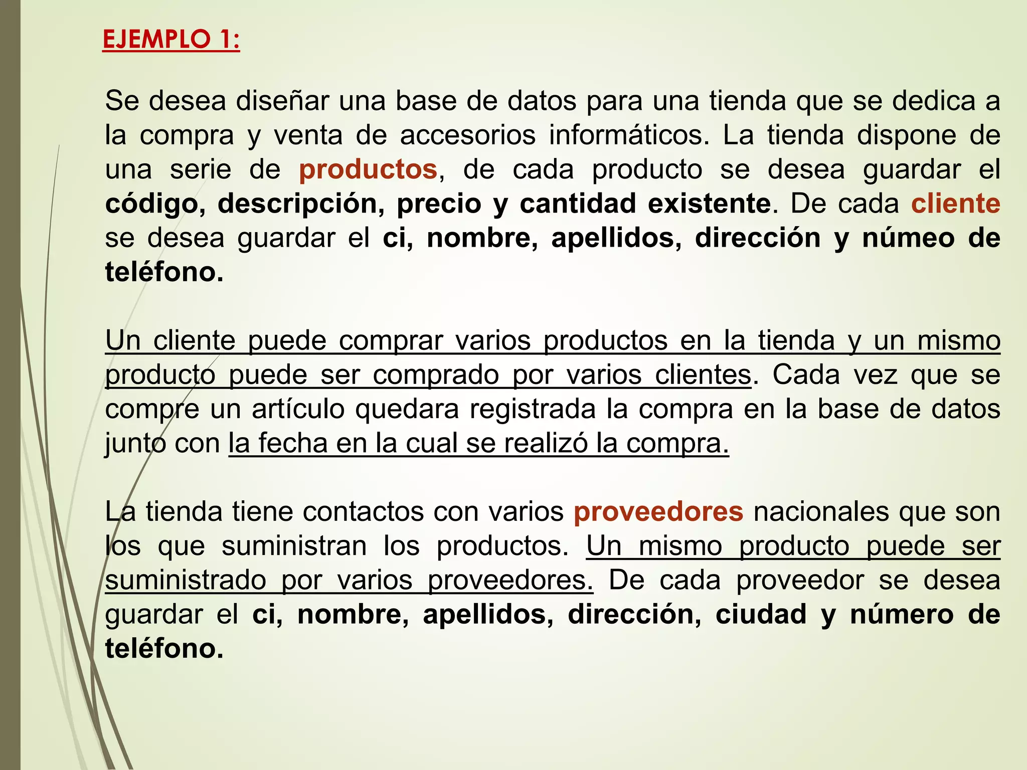 EJEMPLO 1:
Se desea diseñar una base de datos para una tienda que se dedica a
la compra y venta de accesorios informáticos. La tienda dispone de
una serie de productos, de cada producto se desea guardar el
código, descripción, precio y cantidad existente. De cada cliente
se desea guardar el ci, nombre, apellidos, dirección y númeo de
teléfono.
Un cliente puede comprar varios productos en la tienda y un mismo
producto puede ser comprado por varios clientes. Cada vez que se
compre un artículo quedara registrada la compra en la base de datos
junto con la fecha en la cual se realizó la compra.
La tienda tiene contactos con varios proveedores nacionales que son
los que suministran los productos. Un mismo producto puede ser
suministrado por varios proveedores. De cada proveedor se desea
guardar el ci, nombre, apellidos, dirección, ciudad y número de
teléfono.
 