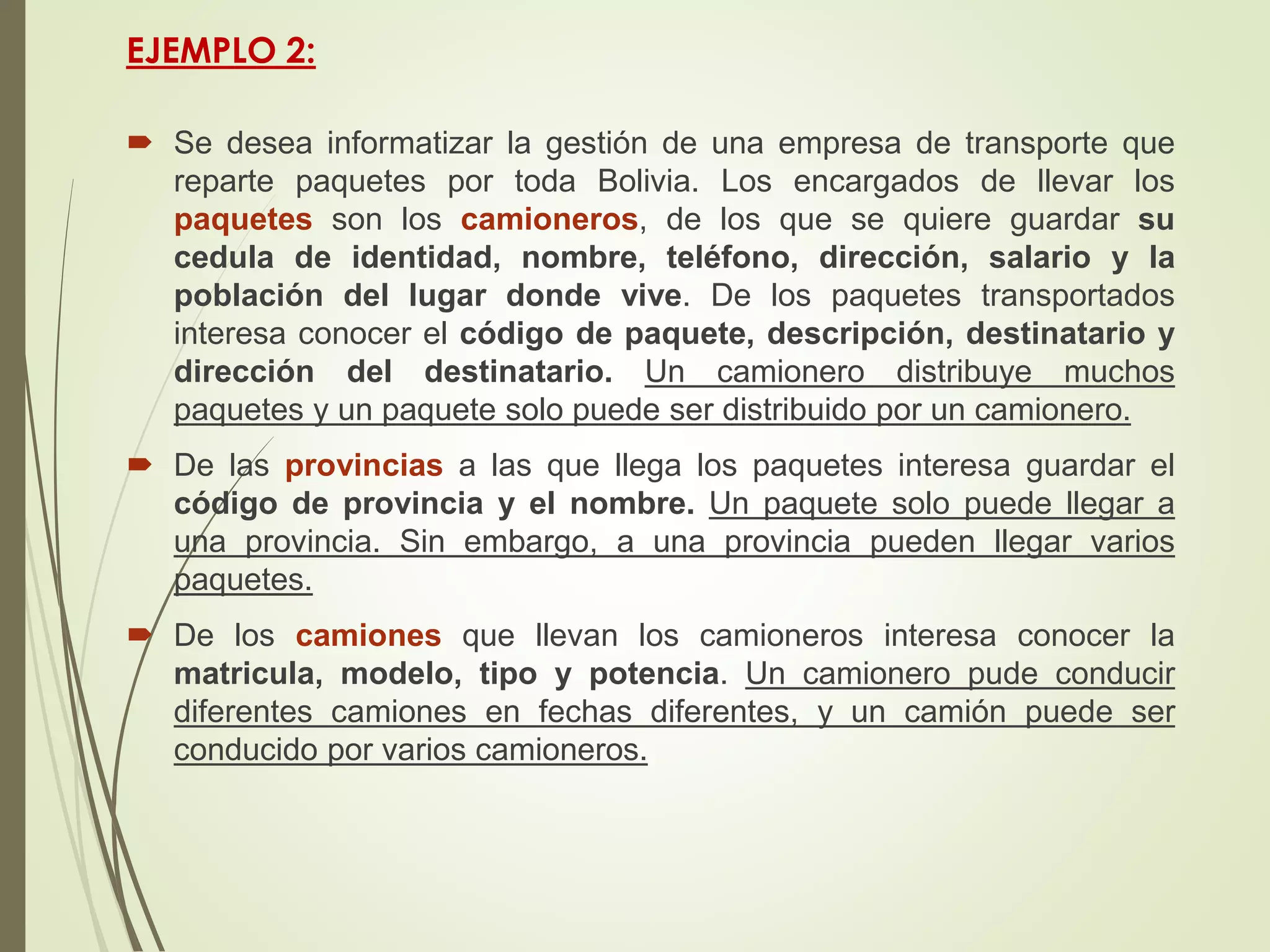 EJEMPLO 2:
 Se desea informatizar la gestión de una empresa de transporte que
reparte paquetes por toda Bolivia. Los encargados de llevar los
paquetes son los camioneros, de los que se quiere guardar su
cedula de identidad, nombre, teléfono, dirección, salario y la
población del lugar donde vive. De los paquetes transportados
interesa conocer el código de paquete, descripción, destinatario y
dirección del destinatario. Un camionero distribuye muchos
paquetes y un paquete solo puede ser distribuido por un camionero.
 De las provincias a las que llega los paquetes interesa guardar el
código de provincia y el nombre. Un paquete solo puede llegar a
una provincia. Sin embargo, a una provincia pueden llegar varios
paquetes.
 De los camiones que llevan los camioneros interesa conocer la
matricula, modelo, tipo y potencia. Un camionero pude conducir
diferentes camiones en fechas diferentes, y un camión puede ser
conducido por varios camioneros.
 