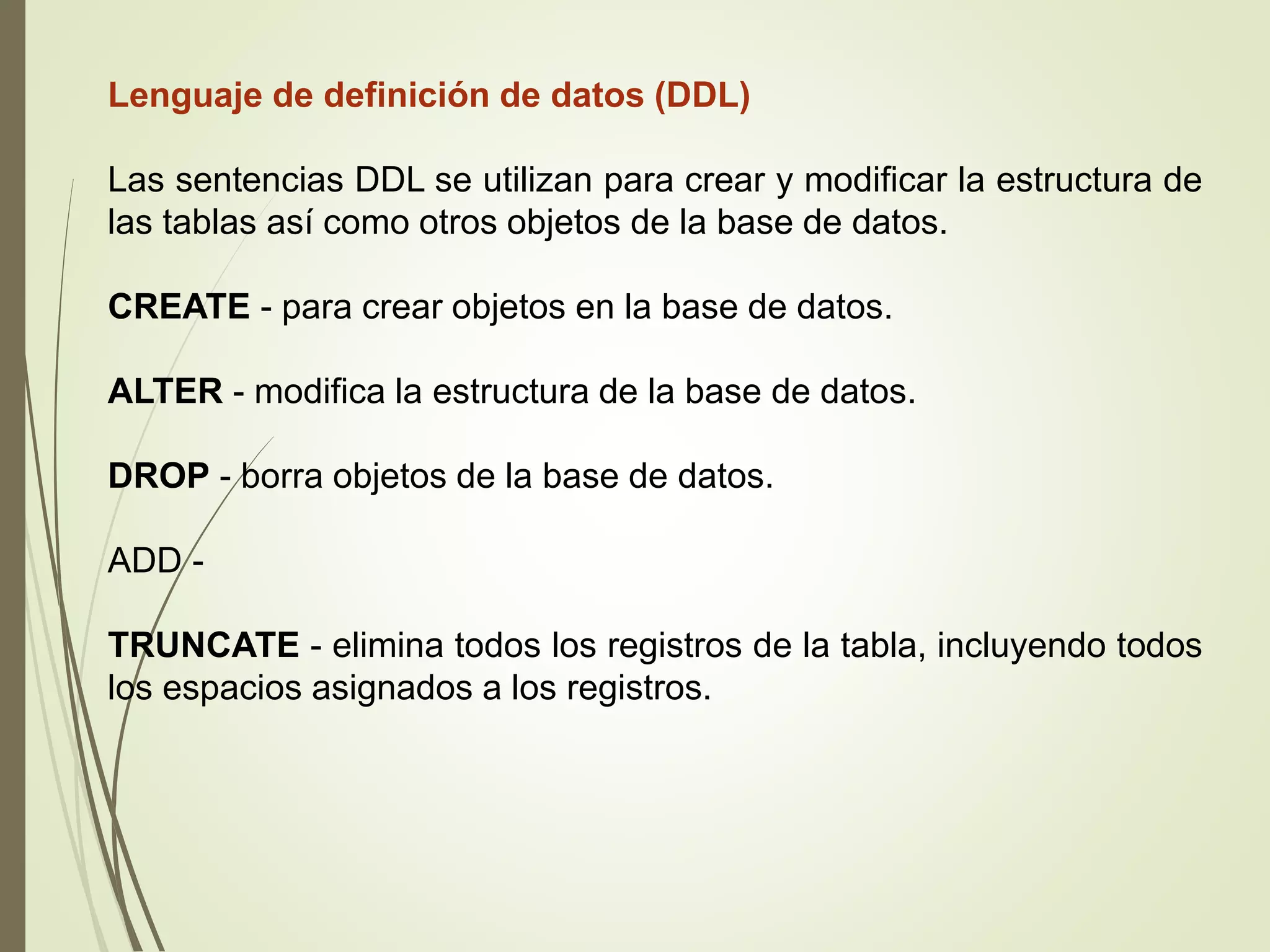 Lenguaje de definición de datos (DDL)
Las sentencias DDL se utilizan para crear y modificar la estructura de
las tablas así como otros objetos de la base de datos.
CREATE - para crear objetos en la base de datos.
ALTER - modifica la estructura de la base de datos.
DROP - borra objetos de la base de datos.
ADD -
TRUNCATE - elimina todos los registros de la tabla, incluyendo todos
los espacios asignados a los registros.
 