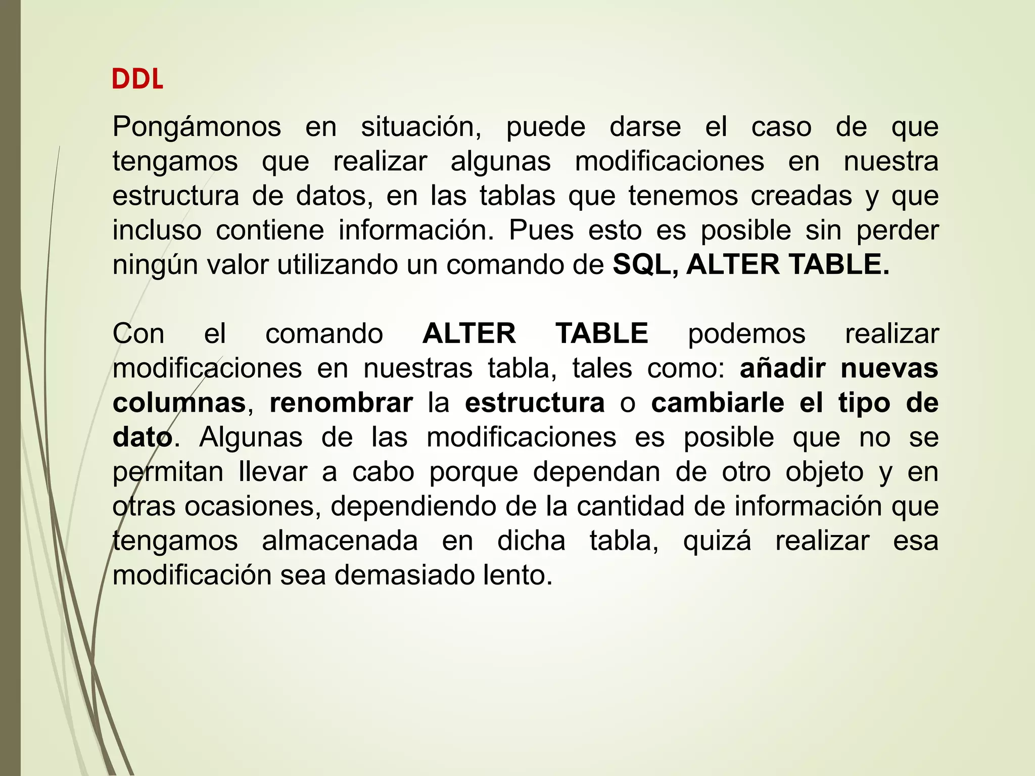Pongámonos en situación, puede darse el caso de que
tengamos que realizar algunas modificaciones en nuestra
estructura de datos, en las tablas que tenemos creadas y que
incluso contiene información. Pues esto es posible sin perder
ningún valor utilizando un comando de SQL, ALTER TABLE.
Con el comando ALTER TABLE podemos realizar
modificaciones en nuestras tabla, tales como: añadir nuevas
columnas, renombrar la estructura o cambiarle el tipo de
dato. Algunas de las modificaciones es posible que no se
permitan llevar a cabo porque dependan de otro objeto y en
otras ocasiones, dependiendo de la cantidad de información que
tengamos almacenada en dicha tabla, quizá realizar esa
modificación sea demasiado lento.
DDL
 