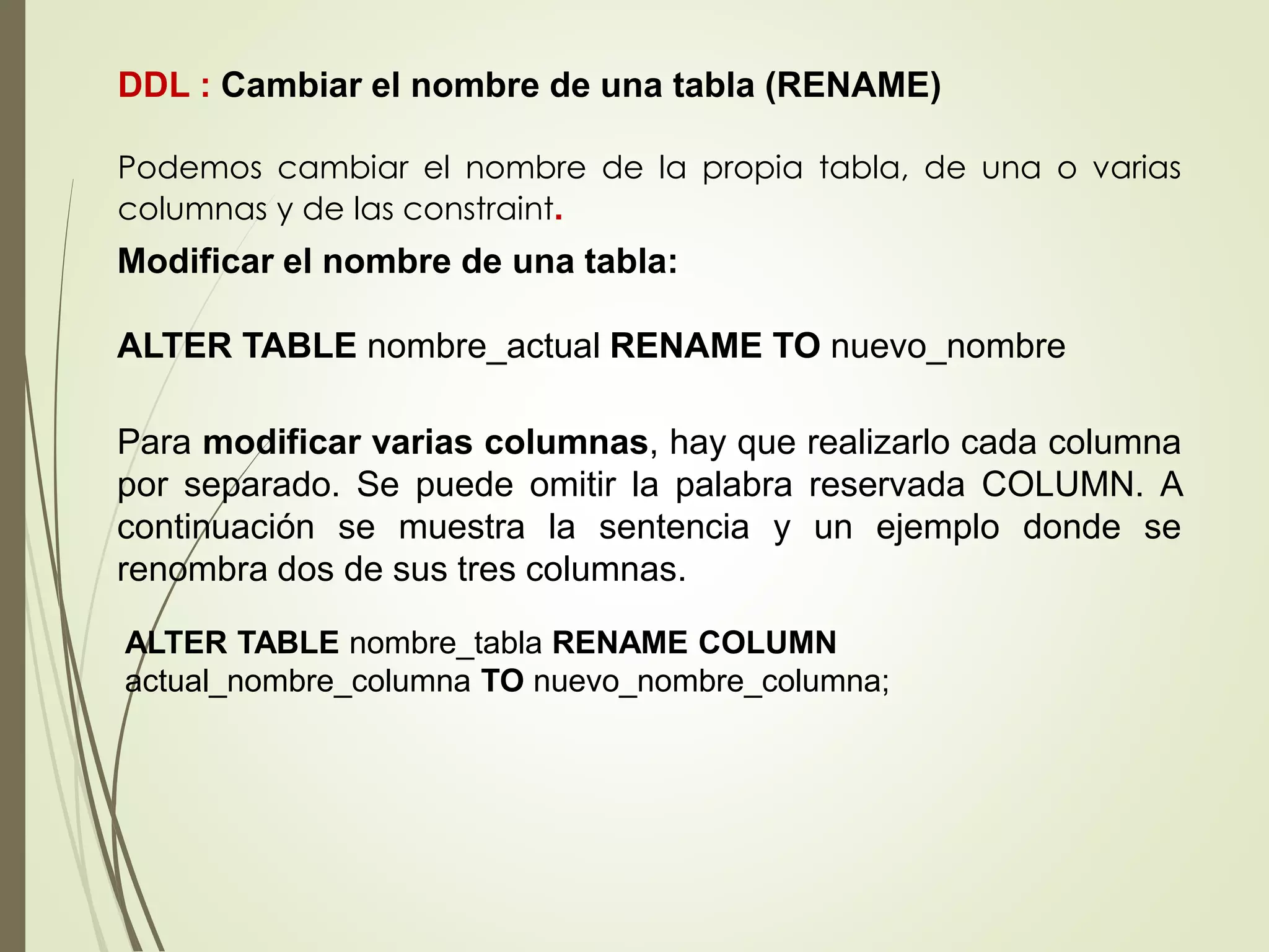 Para modificar varias columnas, hay que realizarlo cada columna
por separado. Se puede omitir la palabra reservada COLUMN. A
continuación se muestra la sentencia y un ejemplo donde se
renombra dos de sus tres columnas.
DDL : Cambiar el nombre de una tabla (RENAME)
Podemos cambiar el nombre de la propia tabla, de una o varias
columnas y de las constraint.
Modificar el nombre de una tabla:
ALTER TABLE nombre_actual RENAME TO nuevo_nombre
ALTER TABLE nombre_tabla RENAME COLUMN
actual_nombre_columna TO nuevo_nombre_columna;
 