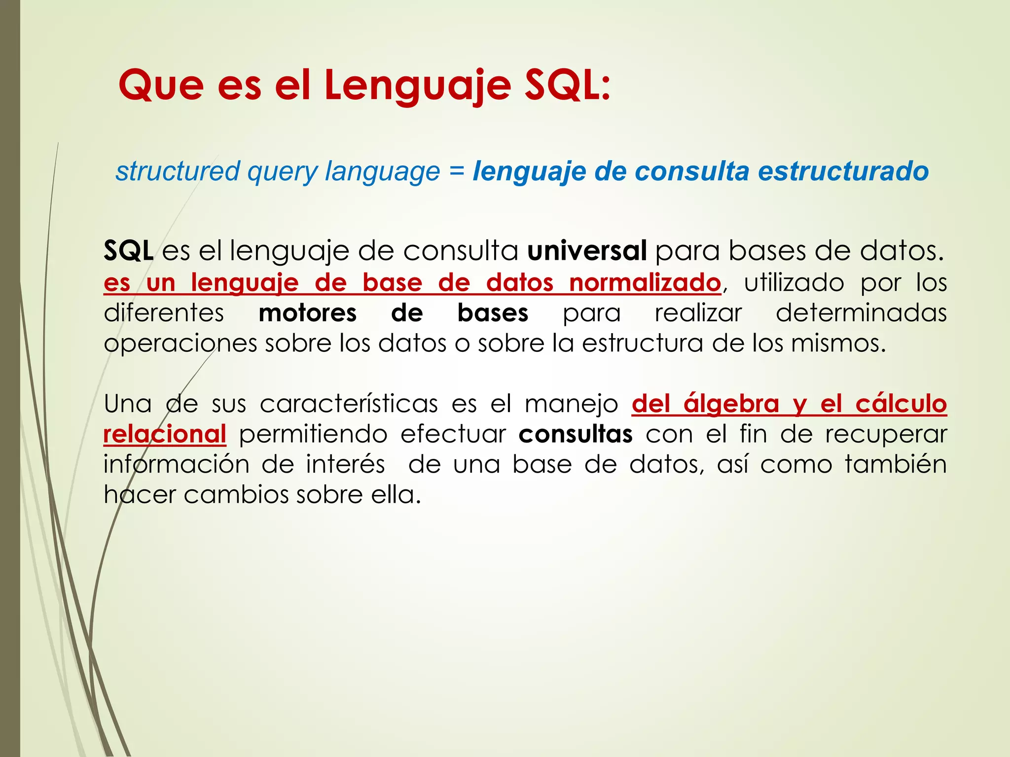 structured query language = lenguaje de consulta estructurado
SQL es el lenguaje de consulta universal para bases de datos.
es un lenguaje de base de datos normalizado, utilizado por los
diferentes motores de bases para realizar determinadas
operaciones sobre los datos o sobre la estructura de los mismos.
Una de sus características es el manejo del álgebra y el cálculo
relacional permitiendo efectuar consultas con el fin de recuperar
información de interés de una base de datos, así como también
hacer cambios sobre ella.
Que es el Lenguaje SQL:
 