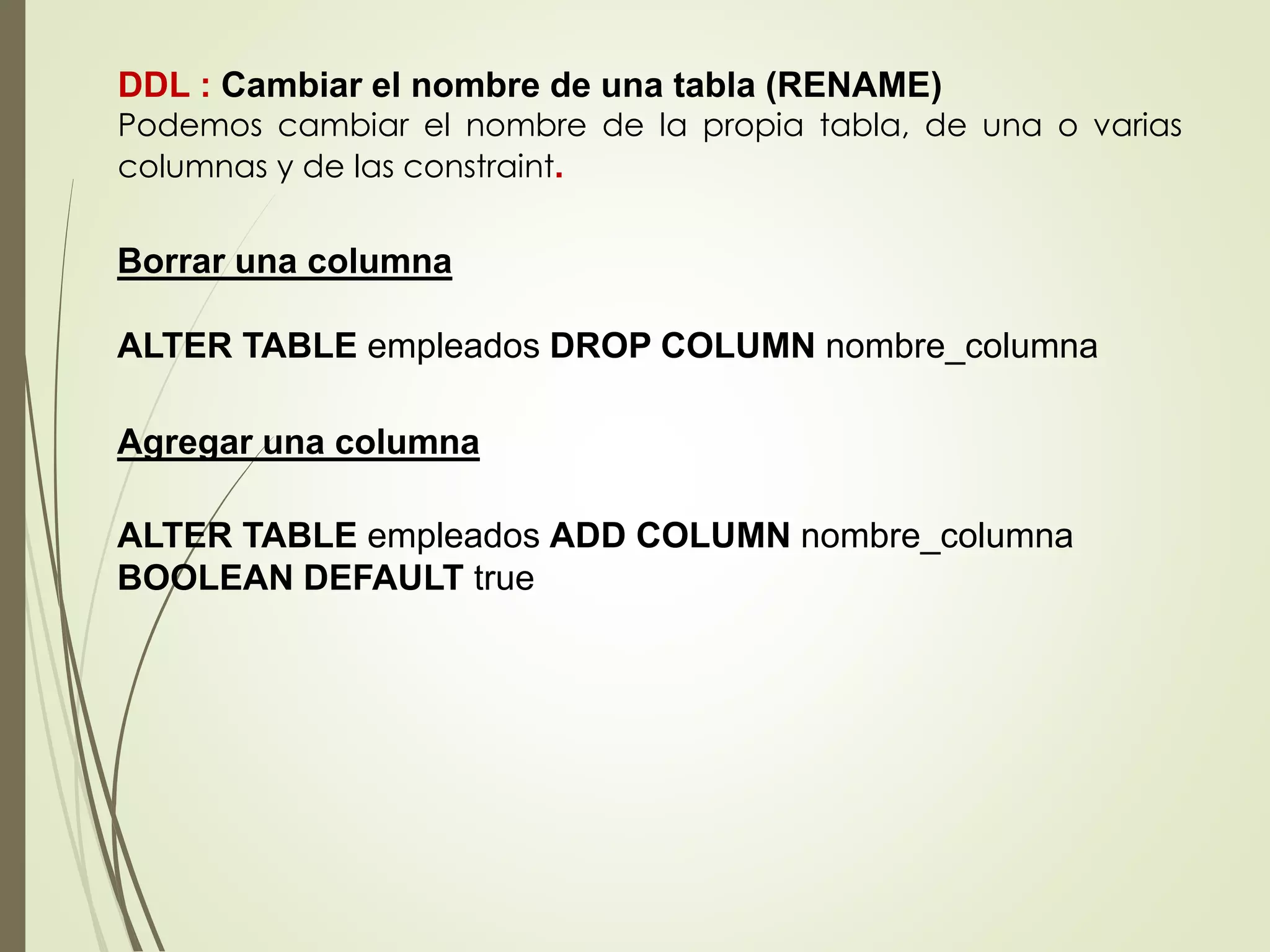 Agregar una columna
DDL : Cambiar el nombre de una tabla (RENAME)
Podemos cambiar el nombre de la propia tabla, de una o varias
columnas y de las constraint.
Borrar una columna
ALTER TABLE empleados DROP COLUMN nombre_columna
ALTER TABLE empleados ADD COLUMN nombre_columna
BOOLEAN DEFAULT true
 