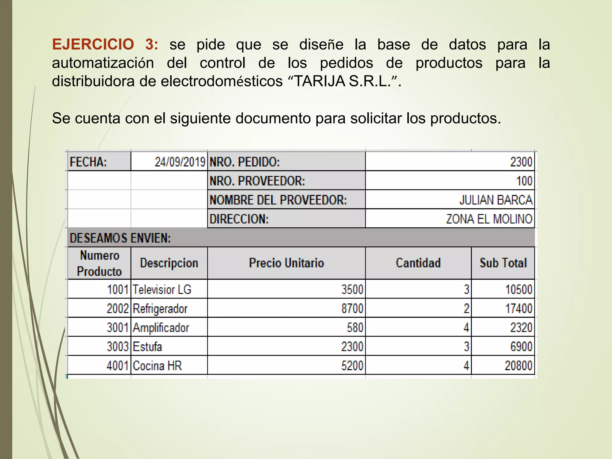 EJERCICIO 3: se pide que se diseñe la base de datos para la
automatización del control de los pedidos de productos para la
distribuidora de electrodomésticos “TARIJA S.R.L.”.
Se cuenta con el siguiente documento para solicitar los productos.
 