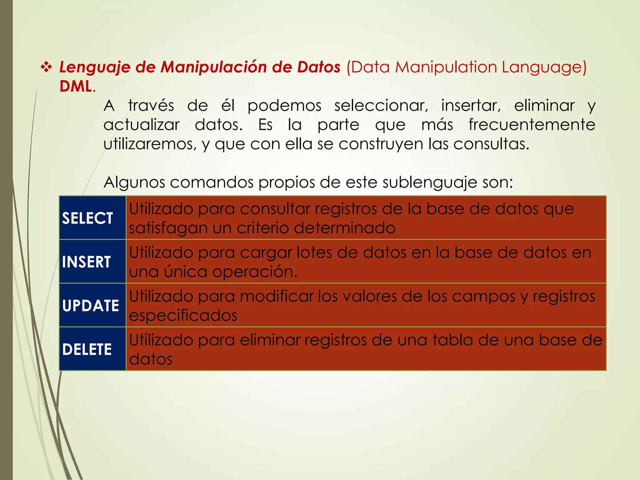  Lenguaje de Manipulación de Datos (Data Manipulation Language)
DML.
A través de él podemos seleccionar, insertar, eliminar y
actualizar datos. Es la parte que más frecuentemente
utilizaremos, y que con ella se construyen las consultas.
Algunos comandos propios de este sublenguaje son:
SELECT
Utilizado para consultar registros de la base de datos que
satisfagan un criterio determinado
INSERT
Utilizado para cargar lotes de datos en la base de datos en
una única operación.
UPDATE
Utilizado para modificar los valores de los campos y registros
especificados
DELETE
Utilizado para eliminar registros de una tabla de una base de
datos
 