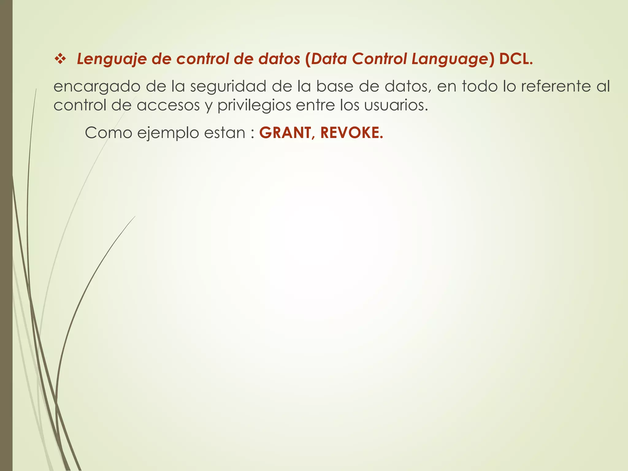  Lenguaje de control de datos (Data Control Language) DCL.
encargado de la seguridad de la base de datos, en todo lo referente al
control de accesos y privilegios entre los usuarios.
Como ejemplo estan : GRANT, REVOKE.
 