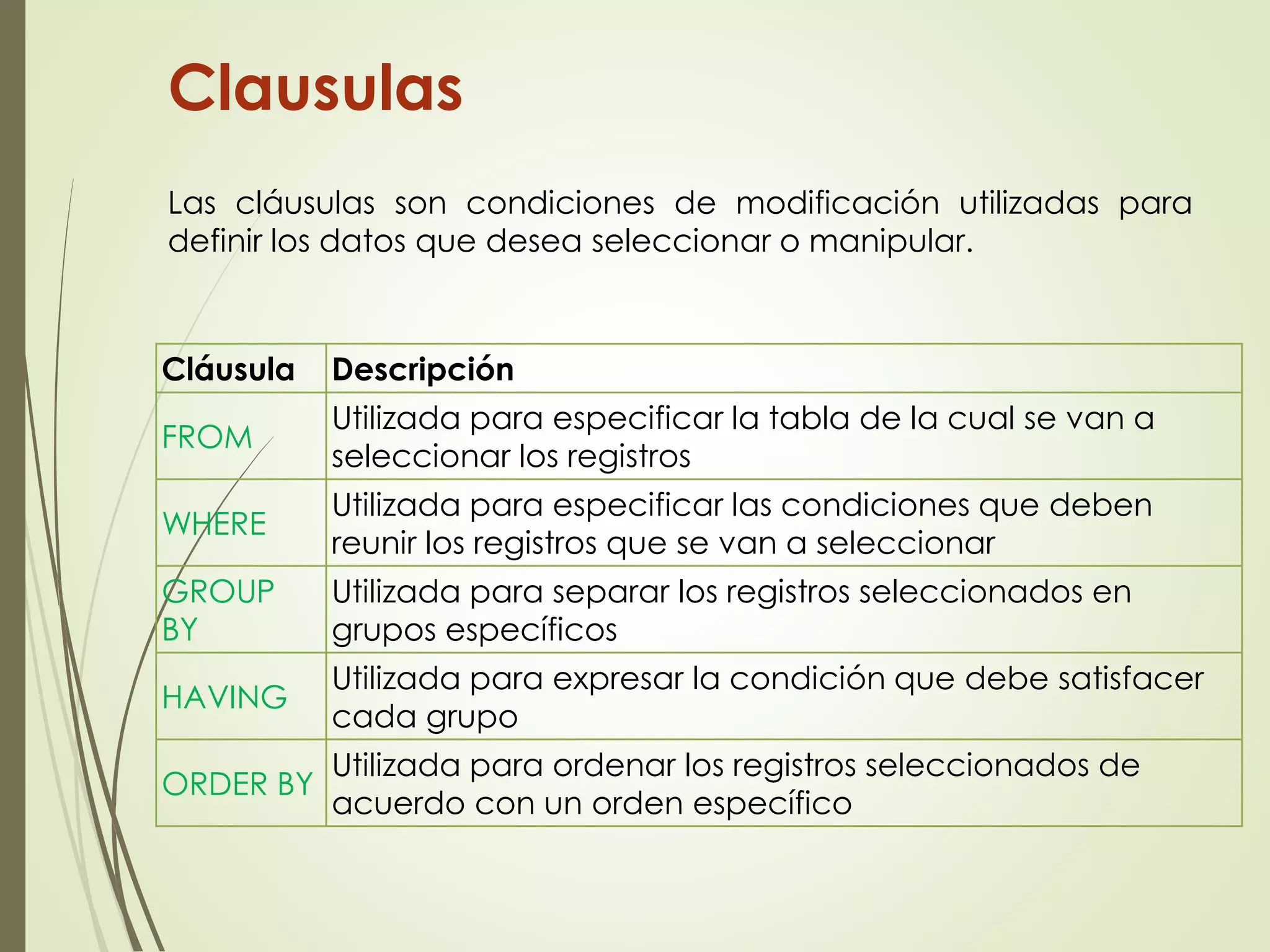 Las cláusulas son condiciones de modificación utilizadas para
definir los datos que desea seleccionar o manipular.
Cláusula Descripción
FROM
Utilizada para especificar la tabla de la cual se van a
seleccionar los registros
WHERE
Utilizada para especificar las condiciones que deben
reunir los registros que se van a seleccionar
GROUP
BY
Utilizada para separar los registros seleccionados en
grupos específicos
HAVING
Utilizada para expresar la condición que debe satisfacer
cada grupo
ORDER BY
Utilizada para ordenar los registros seleccionados de
acuerdo con un orden específico
Clausulas
 