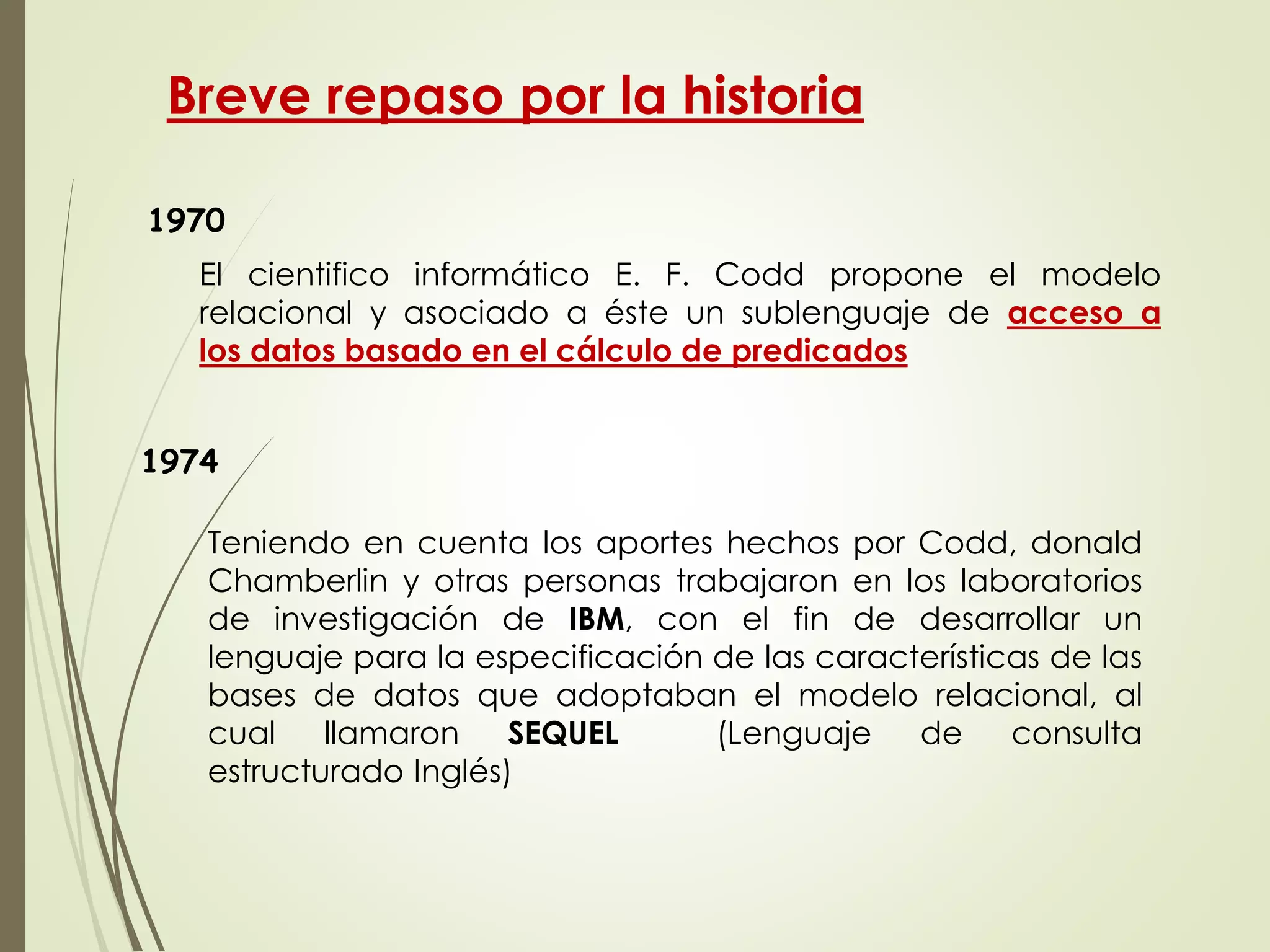 Breve repaso por la historia
1970
Teniendo en cuenta los aportes hechos por Codd, donald
Chamberlin y otras personas trabajaron en los laboratorios
de investigación de IBM, con el fin de desarrollar un
lenguaje para la especificación de las características de las
bases de datos que adoptaban el modelo relacional, al
cual llamaron SEQUEL (Lenguaje de consulta
estructurado Inglés)
El cientifico informático E. F. Codd propone el modelo
relacional y asociado a éste un sublenguaje de acceso a
los datos basado en el cálculo de predicados
1974
 