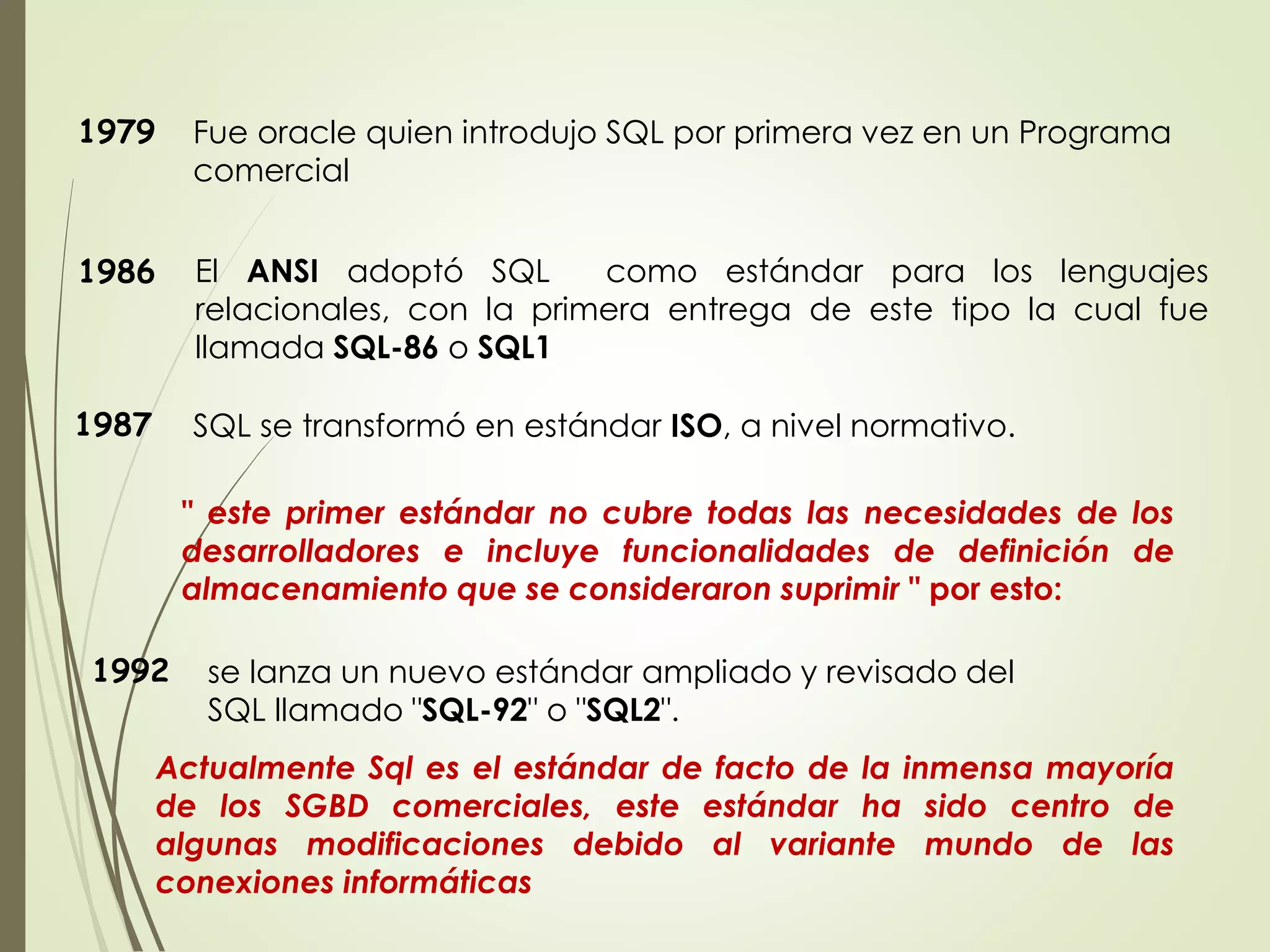 1979 Fue oracle quien introdujo SQL por primera vez en un Programa
comercial
1986 El ANSI adoptó SQL como estándar para los lenguajes
relacionales, con la primera entrega de este tipo la cual fue
llamada SQL-86 o SQL1
SQL se transformó en estándar ISO, a nivel normativo.
1987
1992 se lanza un nuevo estándar ampliado y revisado del
SQL llamado "SQL-92" o "SQL2".
" este primer estándar no cubre todas las necesidades de los
desarrolladores e incluye funcionalidades de definición de
almacenamiento que se consideraron suprimir " por esto:
Actualmente Sql es el estándar de facto de la inmensa mayoría
de los SGBD comerciales, este estándar ha sido centro de
algunas modificaciones debido al variante mundo de las
conexiones informáticas
 