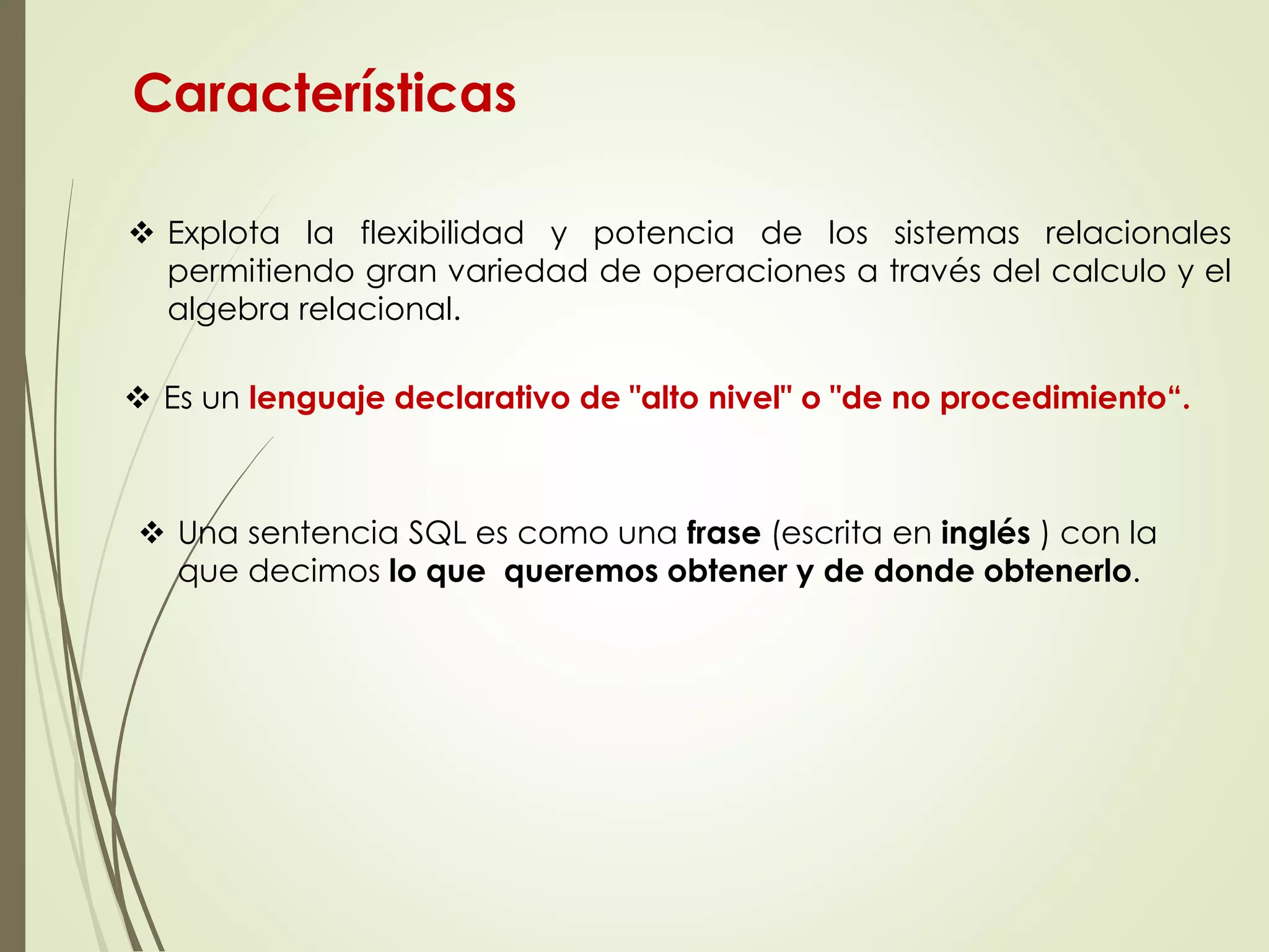 Características
 Explota la flexibilidad y potencia de los sistemas relacionales
permitiendo gran variedad de operaciones a través del calculo y el
algebra relacional.
 Es un lenguaje declarativo de "alto nivel" o "de no procedimiento“.
 Una sentencia SQL es como una frase (escrita en inglés ) con la
que decimos lo que queremos obtener y de donde obtenerlo.
 