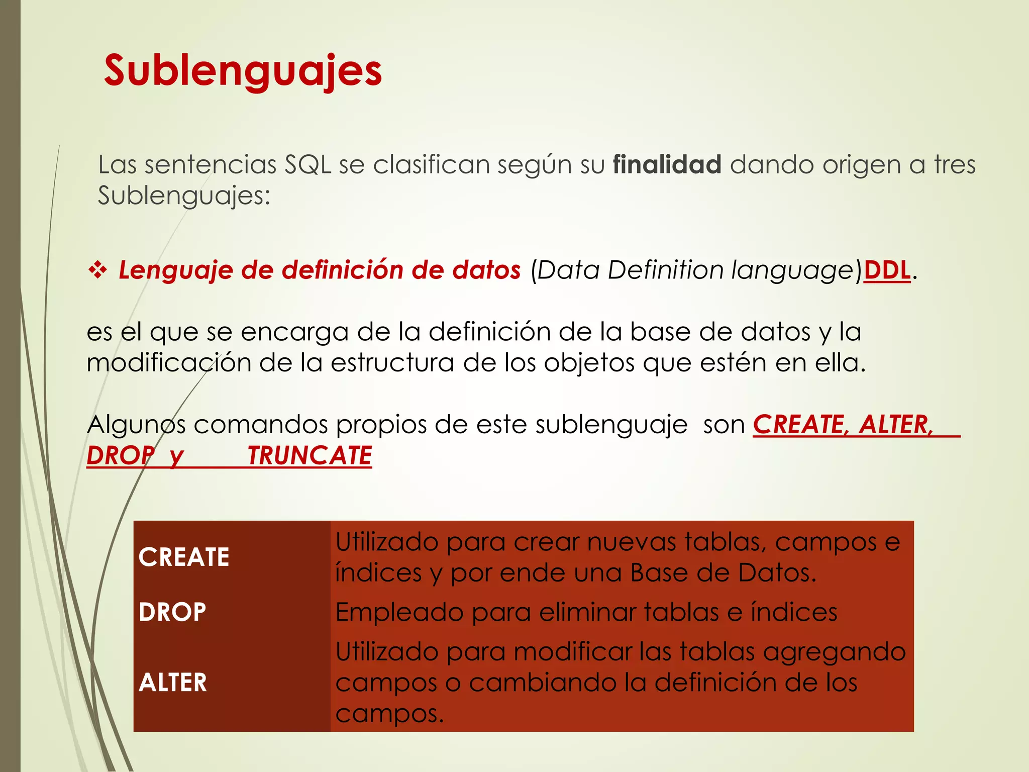 Sublenguajes
Las sentencias SQL se clasifican según su finalidad dando origen a tres
Sublenguajes:
 Lenguaje de definición de datos (Data Definition language)DDL.
es el que se encarga de la definición de la base de datos y la
modificación de la estructura de los objetos que estén en ella.
Algunos comandos propios de este sublenguaje son CREATE, ALTER,
DROP y TRUNCATE
CREATE
Utilizado para crear nuevas tablas, campos e
índices y por ende una Base de Datos.
DROP Empleado para eliminar tablas e índices
ALTER
Utilizado para modificar las tablas agregando
campos o cambiando la definición de los
campos.
 