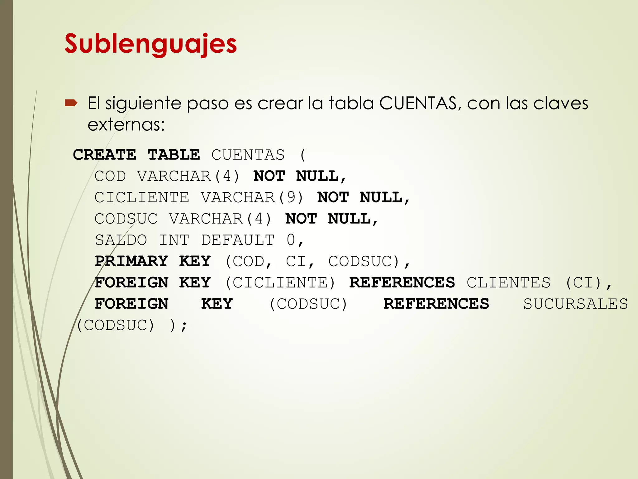 Sublenguajes
 El siguiente paso es crear la tabla CUENTAS, con las claves
externas:
CREATE TABLE CUENTAS (
COD VARCHAR(4) NOT NULL,
CICLIENTE VARCHAR(9) NOT NULL,
CODSUC VARCHAR(4) NOT NULL,
SALDO INT DEFAULT 0,
PRIMARY KEY (COD, CI, CODSUC),
FOREIGN KEY (CICLIENTE) REFERENCES CLIENTES (CI),
FOREIGN KEY (CODSUC) REFERENCES SUCURSALES
(CODSUC) );
 