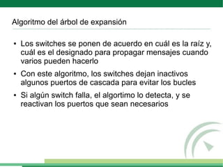 Algoritmo del árbol de expansión

●   Los switches se ponen de acuerdo en cuál es la raíz y,
    cuál es el designado para propagar mensajes cuando
    varios pueden hacerlo
●   Con este algoritmo, los switches dejan inactivos
    algunos puertos de cascada para evitar los bucles
●   Si algún switch falla, el algortimo lo detecta, y se
    reactivan los puertos que sean necesarios
 