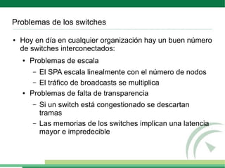 Problemas de los switches

●   Hoy en día en cualquier organización hay un buen número
    de switches interconectados:
    ●   Problemas de escala
        –  El SPA escala linealmente con el número de nodos
         – El tráfico de broadcasts se multiplica
    ●   Problemas de falta de transparencia
        –   Si un switch está congestionado se descartan
            tramas
        –   Las memorias de los switches implican una latencia
            mayor e impredecible
 