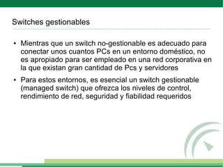 Switches gestionables

●   Mientras que un switch no-gestionable es adecuado para
    conectar unos cuantos PCs en un entorno doméstico, no
    es apropiado para ser empleado en una red corporativa en
    la que existan gran cantidad de Pcs y servidores
●   Para estos entornos, es esencial un switch gestionable
    (managed switch) que ofrezca los niveles de control,
    rendimiento de red, seguridad y fiabilidad requeridos
 