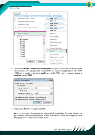 4. En el cuadro Filtro automático personalizado, escriba o seleccione los criterios para
filtrar los datos. Por ejemplo, para mostrar todos los números comprendidos entre 1000
y 7000, en el cuadro es mayor o igual que, escriba 1000, y en el cuadro es menor o
igual que, escriba 7000.
5. Haga clic en Aceptar para aplicar el filtro.
Nota: Los operadores de comparación no son la única manera de filtrar por los criterios
que establece. Puede elegir elementos de una lista o buscar datos. Incluso puede filtrar
datos por color de celda o por color de fuente.
 