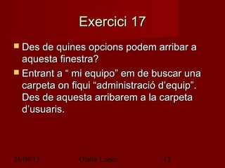 26/04/13 Olalla Lopez 12
Exercici 17Exercici 17
 Des de quines opcions podem arribar aDes de quines opcions podem arribar a
aquesta finestra?aquesta finestra?
 Entrant a “ mi equipo” em de buscar unaEntrant a “ mi equipo” em de buscar una
carpeta on fiqui “administració d’equip”.carpeta on fiqui “administració d’equip”.
Des de aquesta arribarem a la carpetaDes de aquesta arribarem a la carpeta
d’usuaris.d’usuaris.
 