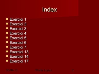 26/04/13 Olalla Lopez 2
IndexIndex
 Exercici 1Exercici 1
 Exercici 2Exercici 2
 Exercici 3Exercici 3
 Exercici 4Exercici 4
 Exercici 5Exercici 5
 Exercici 6Exercici 6
 Exercici 7Exercici 7
 Exercici 13Exercici 13
 Exercici 14Exercici 14
 Exercici 17Exercici 17
 