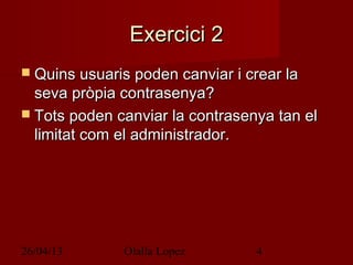 26/04/13 Olalla Lopez 4
Exercici 2Exercici 2
 Quins usuaris poden canviar i crear laQuins usuaris poden canviar i crear la
seva pròpia contrasenya?seva pròpia contrasenya?
 Tots poden canviar la contrasenya tan elTots poden canviar la contrasenya tan el
limitat com el administrador.limitat com el administrador.
 