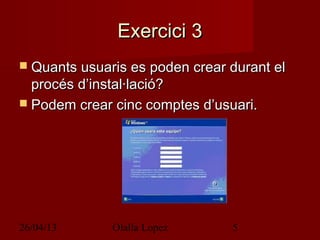 26/04/13 Olalla Lopez 5
Exercici 3Exercici 3
 Quants usuaris es poden crear durant elQuants usuaris es poden crear durant el
procés d’instal·lació?procés d’instal·lació?
 Podem crear cinc comptes d’usuari.Podem crear cinc comptes d’usuari.
 