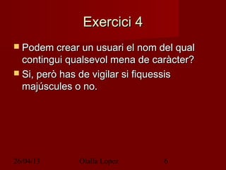 26/04/13 Olalla Lopez 6
Exercici 4Exercici 4
 Podem crear un usuari el nom del qualPodem crear un usuari el nom del qual
contingui qualsevol mena de caràcter?contingui qualsevol mena de caràcter?
 Si, però has de vigilar si fiquessisSi, però has de vigilar si fiquessis
majúscules o no.majúscules o no.
 