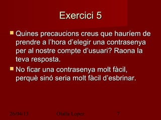 26/04/13 Olalla Lopez 7
Exercici 5Exercici 5
 Quines precaucions creus que hauríem deQuines precaucions creus que hauríem de
prendre a l’hora d’elegir una contrasenyaprendre a l’hora d’elegir una contrasenya
per al nostre compte d’usuari? Raona laper al nostre compte d’usuari? Raona la
teva resposta.teva resposta.
 No ficar una contrasenya molt fàcil,No ficar una contrasenya molt fàcil,
perquè sinó seria molt fàcil d’esbrinar.perquè sinó seria molt fàcil d’esbrinar.
 
