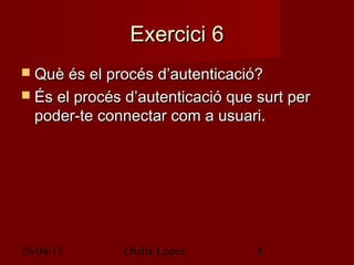 26/04/13 Olalla Lopez 8
Exercici 6Exercici 6
 Què és el procés d’autenticació?Què és el procés d’autenticació?
 És el procés d’autenticació que surt perÉs el procés d’autenticació que surt per
poder-te connectar com a usuari.poder-te connectar com a usuari.
 