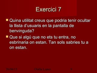 26/04/13 Olalla Lopez 9
Exercici 7Exercici 7
 Quina utilitat creus que podria tenir ocultarQuina utilitat creus que podria tenir ocultar
la llista d’usuaris en la pantalla dela llista d’usuaris en la pantalla de
benvinguda?benvinguda?
 Que si algú que no ets tu entra, noQue si algú que no ets tu entra, no
esbrinaria on estan. Tan sols sabries tu aesbrinaria on estan. Tan sols sabries tu a
on estan.on estan.
 
