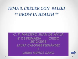 TEMA 3. CRECER CON SALUD
  ** GROW IN HEALTH **




  C. P. MAESTRO JUAN DE ÁVILA
    6º DE PRIMARIA     CURSO
             2012/2013
    LAURA CALONGE FERNÁNDEZ
               Y
       LAURA MUÑOZ CANO
 