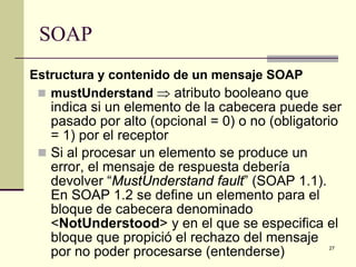 SOAP
Estructura y contenido de un mensaje SOAP
  mustUnderstand ⇒ atributo booleano que
   indica si un elemento de la cabecera puede ser
   pasado por alto (opcional = 0) o no (obligatorio
   = 1) por el receptor
  Si al procesar un elemento se produce un
   error, el mensaje de respuesta debería
   devolver “MustUnderstand fault” (SOAP 1.1).
   En SOAP 1.2 se define un elemento para el
   bloque de cabecera denominado
   <NotUnderstood> y en el que se especifica el
   bloque que propició el rechazo del mensaje
   por no poder procesarse (entenderse)         27
 