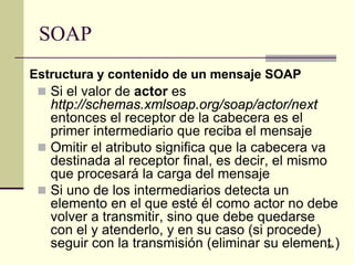 SOAP
Estructura y contenido de un mensaje SOAP
  Si el valor de actor es
   http://schemas.xmlsoap.org/soap/actor/next
   entonces el receptor de la cabecera es el
   primer intermediario que reciba el mensaje
  Omitir el atributo significa que la cabecera va
   destinada al receptor final, es decir, el mismo
   que procesará la carga del mensaje
  Si uno de los intermediarios detecta un
   elemento en el que esté él como actor no debe
   volver a transmitir, sino que debe quedarse
   con el y atenderlo, y en su caso (si procede)
   seguir con la transmisión (eliminar su element.)
                                                29
 