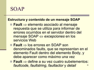SOAP
Estructura y contenido de un mensaje SOAP
  Fault ⇒ elemento asociado al mensaje
   respuesta que se utiliza para informar de
   errores ocurridos en el servidor dentro del
   mensaje SOAP ⇔ excepciones en los
   servicios Web
  Fault ⇒ los errores en SOAP son
   denominados faults, que se representan en el
   elemento Fault dentro del elemento Body, y
   debe aparecer como máximo una vez
  Fault ⇒ define a su vez cuatro subelementos:
   faultcode, faultstring, faultactor y detail36
 