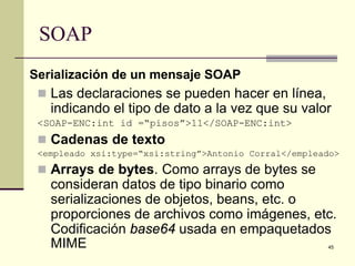 SOAP
Serialización de un mensaje SOAP
  Las declaraciones se pueden hacer en línea,
   indicando el tipo de dato a la vez que su valor
 <SOAP-ENC:int id =“pisos”>11</SOAP-ENC:int>
  Cadenas de texto
 <empleado xsi:type=“xsi:string”>Antonio Corral</empleado>
  Arrays de bytes. Como arrays de bytes se
   consideran datos de tipo binario como
   serializaciones de objetos, beans, etc. o
   proporciones de archivos como imágenes, etc.
   Codificación base64 usada en empaquetados
   MIME                                                45
 