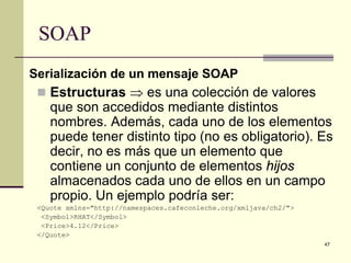 SOAP
Serialización de un mensaje SOAP
  Estructuras ⇒ es una colección de valores
    que son accedidos mediante distintos
    nombres. Además, cada uno de los elementos
    puede tener distinto tipo (no es obligatorio). Es
    decir, no es más que un elemento que
    contiene un conjunto de elementos hijos
    almacenados cada uno de ellos en un campo
    propio. Un ejemplo podría ser:
 <Quote xmlns="http://namespaces.cafeconleche.org/xmljava/ch2/">
  <Symbol>RHAT</Symbol>
  <Price>4.12</Price>
 </Quote>
                                                                   47
 