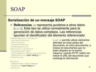 SOAP
Serialización de un mensaje SOAP
  Referencias ⇒ representa punteros a otros datos
    (href). Este tipo se utiliza normalmente para la
    generación de datos complejos. Las referencias
    apuntan al identificador del elemento referenciado
 <m:RestoDomicilio id=“add_2”>
   <Portal>69</Portal>                    href ⇒ permite utilizar elementos
   <Piso>5</Piso>                         definidos en otras partes del
   <Puerta>F</Puerta>
 </m:RestoDomicilio>
                                          documento, en otros documentos, e
 <m:Direccion id=“add_1”>                 incluso en documentos que no
   <Tipo>Avenida</Tipo>                   estén alojados en la misma
   <Calle>Federico Garcia Lorca</Calle>   máquina, usando HTTP, valdrá con
   <RestoDomicilio href=“#add_2”/>
                                          indicar la URL del documento que
 </m:Direccion>
 …                                        contenga la información
 <m:Socio>
   <Nombre>Pedro Perez</Nombre>
   <Direccion href=“#add_1”/>
                                                                         48
 </m:Socio>
 