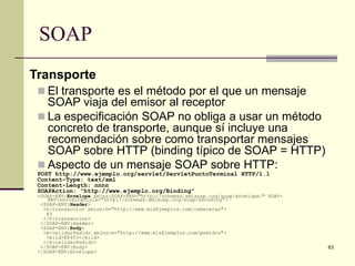 SOAP
Transporte
  El transporte es el método por el que un mensaje
   SOAP viaja del emisor al receptor
  La especificación SOAP no obliga a usar un método
   concreto de transporte, aunque sí incluye una
   recomendación sobre como transportar mensajes
   SOAP sobre HTTP (binding típico de SOAP = HTTP)
  Aspecto de un mensaje SOAP sobre HTTP:
 POST http://www.ejemplo.org/servlet/ServletPuntoTerminal HTTP/1.1
 Content-Type: text/xml
 Content-Length: nnnn
 SOAPAction: “http://www.ejemplo.org/Binding”
 <SOAP-ENV:Envelope xmlns:SOAP-ENV="http://schemas.xmlsoap.org/soap/envelope/" SOAP-
    ENV:encodingStyle=”http://schemas.xmlsoap.org/soap/encoding”>
  <SOAP-ENV:Header>
   <h:transaccion xmlns:h="http://www.misEjemplos.com/cabeceras">
    43
   </h:transaccion>
  </SOAP-ENV:Header>
  <SOAP-ENV:Body>
   <m:validarPedido xmlns:m="http://www.misEjemplos.com/pedidos">
    <m:id>EF453</m:id>
   </m:validarPedido>
  </SOAP-ENV:Body>                                                                     63
 </SOAP-ENV:Envelope>
 