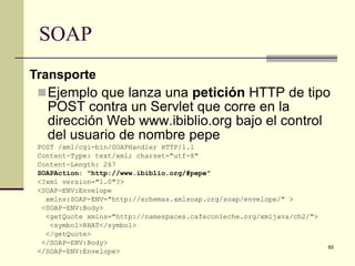 SOAP
Transporte
  Ejemplo que lanza una petición HTTP de tipo
   POST contra un Servlet que corre en la
   dirección Web www.ibiblio.org bajo el control
   del usuario de nombre pepe
 POST /xml/cgi-bin/SOAPHandler HTTP/1.1
 Content-Type: text/xml; charset="utf-8"
 Content-Length: 267
 SOAPAction: "http://www.ibiblio.org/#pepe"
 <?xml version="1.0"?>
 <SOAP-ENV:Envelope
   xmlns:SOAP-ENV="http://schemas.xmlsoap.org/soap/envelope/" >
  <SOAP-ENV:Body>
   <getQuote xmlns="http://namespaces.cafeconleche.org/xmljava/ch2/">
    <symbol>RHAT</symbol>
   </getQuote>
  </SOAP-ENV:Body>
                                                                        65
 </SOAP-ENV:Envelope>
 