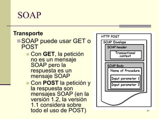SOAP
Transporte
  SOAP puede usar GET o
  POST
    Con GET, la petición
     no es un mensaje
     SOAP pero la
     respuesta es un
     mensaje SOAP
    Con POST la petición y
     la respuesta son
     mensajes SOAP (en la
     versión 1.2, la versión
     1.1 considera sobre
     todo el uso de POST)      67
 