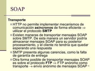 SOAP
Transporte
  HTTP no permite implementar mecanismos de
   comunicación asíncronos de forma eficiente ⇒
   utilizar el protocolo SMTP
  Existen maneras de transportar mensajes SOAP
   sobre SMTP. De esta manera un servidor podría
   almacenar mensajes SOAP para su posterior
   procesamiento, y el cliente no tendría que quedar
   esperando una respuesta
  SMTP presenta algunas carencias, como la falta
   de garantía de entrega
  Otra forma posible de transportar mensajes SOAP
   es sobre el protocolo FTP ⇒ FTP anónimo como
   transporte → envío anónimo de mensajes SOAP    70
 