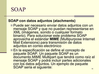 SOAP
SOAP con datos adjuntos (atachments)
  Puede ser necesario enviar datos adjuntos con un
   mensaje SOAP y que no puedan representarse en
   XML (imágenes, sonido o cualquier formato
   binario). Para solucionar este problema SOAP
   aprovecha el estándar MIME (Multipurpose Internet
   Mail Extensions) para transmisión de datos
   adjuntos en correo electrónico
  En la especificación se define el concepto de
   paquete SOAP. Un paquete SOAP es un
   documento MIME Multipart que tendrá como raíz el
   mensaje SOAP y podrá incluir partes adicionales
   con los datos adjuntos. Un ejemplo de paquete
   SOAP sería el siguiente:                      79
 
