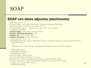 SOAP
SOAP con datos adjuntos (atachments)
 MIME-Version: 1.0
 Content-Type: Multipart/Related; boundary=SEPARACION_MIME;
 type=text/xml; start="<foto33434.xml>“
 Content-Description: Descripción opcional del mensaje.
 --SEPARACION_MIME
 Content-Type: text/xml; charset=UTF-8
 Content-Transfer-Encoding: 8bit
 Content-ID: <foto33434.xml>
 Content-Location: foto33434.xml
 <?xml version='1.0' ?>
 <SOAP-ENV:Envelope xmlns:SOAP-ENV="http://schemas.xmlsoap.org/soap/envelope/">
  <SOAP-ENV:Body>
   ...
   <fotoPersonal href="http://EjemploAttachment.com/foto33434.jpeg"/>
   ...
  </SOAP-ENV:Body>
 </SOAP-ENV:Envelope>
 --SEPARACION_MIME
 Content-Type: image/jpeg
 Content-Transfer-Encoding: binary
 Content-ID: <http://EjemploAttachment.com/foto33434.jpeg>
 Content-Location: http://EjemploAttachment.com/foto33434.jpeg
 ...Aquí iría la imagen jpeg...                                                   80
 --SEPARACION_MIME
 