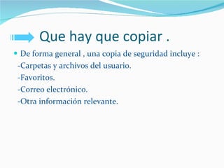Que hay que copiar . De forma general , una copia de seguridad incluye : -Carpetas y archivos del usuario.  -Favoritos. -Correo electrónico. -Otra información relevante. 