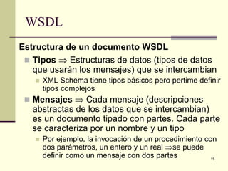 WSDL
Estructura de un documento WSDL
  Tipos ⇒ Estructuras de datos (tipos de datos
   que usarán los mensajes) que se intercambian
      XML Schema tiene tipos básicos pero pertime definir
       tipos complejos
  Mensajes ⇒ Cada mensaje (descripciones
   abstractas de los datos que se intercambian)
   es un documento tipado con partes. Cada parte
   se caracteriza por un nombre y un tipo
      Por ejemplo, la invocación de un procedimiento con
       dos parámetros, un entero y un real ⇒se puede
       definir como un mensaje con dos partes           15
 