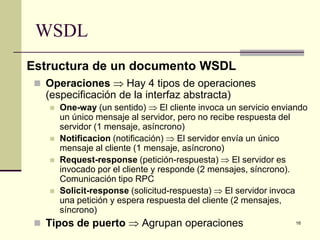 WSDL
Estructura de un documento WSDL
  Operaciones ⇒ Hay 4 tipos de operaciones
   (especificación de la interfaz abstracta)
       One-way (un sentido) ⇒ El cliente invoca un servicio enviando
        un único mensaje al servidor, pero no recibe respuesta del
        servidor (1 mensaje, asíncrono)
       Notificacion (notificación) ⇒ El servidor envía un único
        mensaje al cliente (1 mensaje, asíncrono)
       Request-response (petición-respuesta) ⇒ El servidor es
        invocado por el cliente y responde (2 mensajes, síncrono).
        Comunicación tipo RPC
       Solicit-response (solicitud-respuesta) ⇒ El servidor invoca
        una petición y espera respuesta del cliente (2 mensajes,
        síncrono)
  Tipos de puerto ⇒ Agrupan operaciones                          16
 