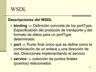 WSDL
Descripciones del WSDL
  binding ⇒ Definición concreta de los portType.
   Especificación del protocolo de transporte y del
   formato de datos para un portType
   determinado
  port ⇒ Punto final único que se define como la
   combinación de un enlace y una dirección de
   red. Direcciones implementando el servicio
  service ⇒ colección de puntos finales
   (puertos) relacionados
                                                23
 
