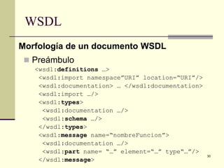 WSDL
Morfología de un documento WSDL
  Preámbulo
   <wsdl:definitions …>
    <wsdl:import namespace”URI” location=“URI”/>
    <wsdl:documentation> … </wsdl:documentation>
    <wsdl:import …/>
    <wsdl:types>
     <wsdl:documentation …/>
     <wsdl:schema …/>
    </wsdl:types>
    <wsdl:message name=“nombreFuncion”>
     <wsdl:documentation …/>
     <wsdl:part name= “…” element=“…” type“…”/>
                                                   30
    </wsdl:message>
 