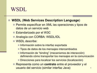 WSDL
 WSDL (Web Services Description Language)
   Permite especificar en XML las operaciones y tipos de
    datos de un servicio web
   Estandarizado por el W3C
   Analogía con CORBA: WSDL/IDL
   WSDL describe:
       Información sobre la interfaz exportada
       Tipos de datos de los mensajes intercambiados
       Información de “binding” (mecanismos de interacción)
        definiendo cómo transportar los mensajes en la comunicación
       Direcciones para localizar los servicios (localización)
    Representa como un contrato entre el proveedor y el
     usuario del servicio (similar interfaz Java)               4
 