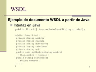 WSDL
Ejemplo de documento WSDL a partir de Java
  Interfaz en Java
   public Hotel[] buscarHoteles(String ciudad);

   public class Hotel {
     private String nombre;
     private String ciudad;
     private String direccion;
     private String telefono;
     private String url;
     public void setNombre(String nombre)
      { this.nombre = nombre; }
     public String getNombre()
      { return nombre; }
     … … …
   }                                              46
 