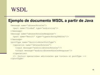 WSDL
Ejemplo de documento WSDL a partir de Java
 <message name='obtenerHoteles'>
   <part name='Ciudad' type='xsd:string'/>
 </message>
 <message name='obtenerHotelesResponse'>
   <part name='Result' type='typens:ArrayOfHotel'/>
 </message>
 <portType name='ServicioHotelPortType'>
   <operation name='obtenerHoteles'>
     <input message='wsdlns:obtenerHoteles'/>
     <output message='wsdlns:obtenerHotelesResponse'/>
   </operation>
   <!- Incluir operaciones adicionales que tuviera el portType -->
 </portType>




                                                                     48
 